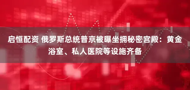 启恒配资 俄罗斯总统普京被曝坐拥秘密宫殿：黄金浴室、私人医院等设施齐备