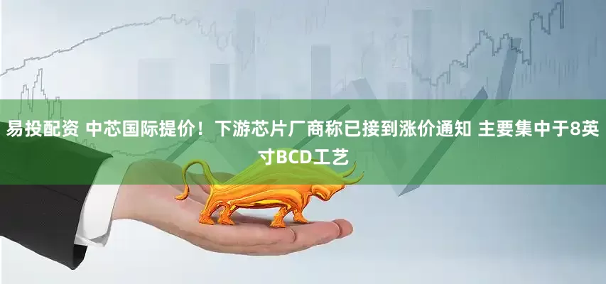 易投配资 中芯国际提价！下游芯片厂商称已接到涨价通知 主要集中于8英寸BCD工艺