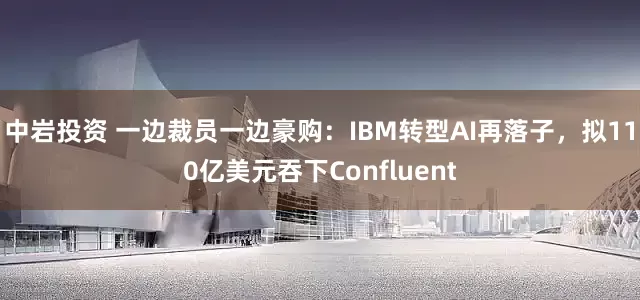 中岩投资 一边裁员一边豪购：IBM转型AI再落子，拟110亿美元吞下Confluent