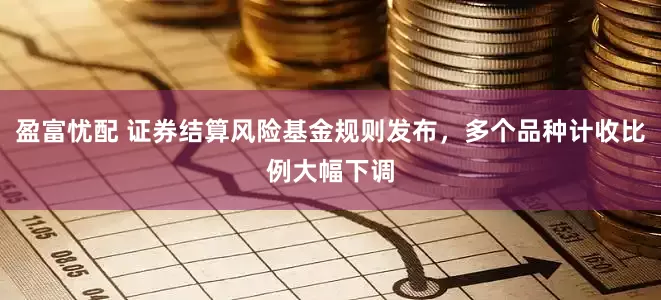 盈富忧配 证券结算风险基金规则发布，多个品种计收比例大幅下调