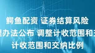 鳄鱼配资 证券结算风险基金管理办法公布 调整计收范围和交纳比例