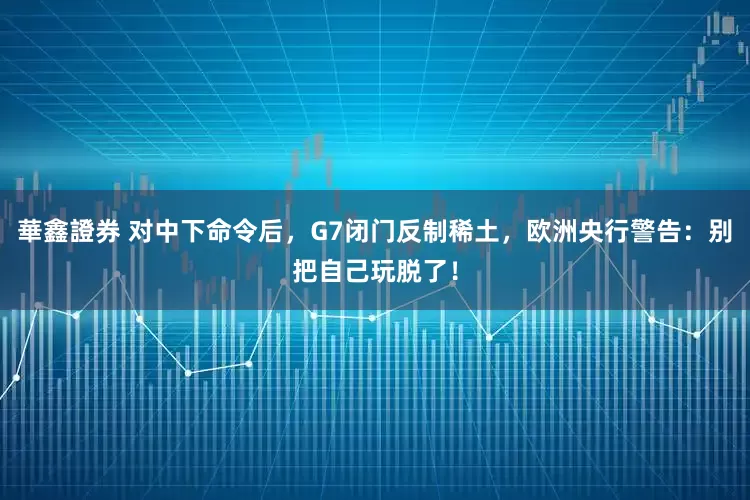 華鑫證券 对中下命令后，G7闭门反制稀土，欧洲央行警告：别把自己玩脱了！