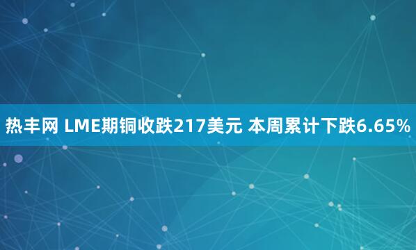 热丰网 LME期铜收跌217美元 本周累计下跌6.65%